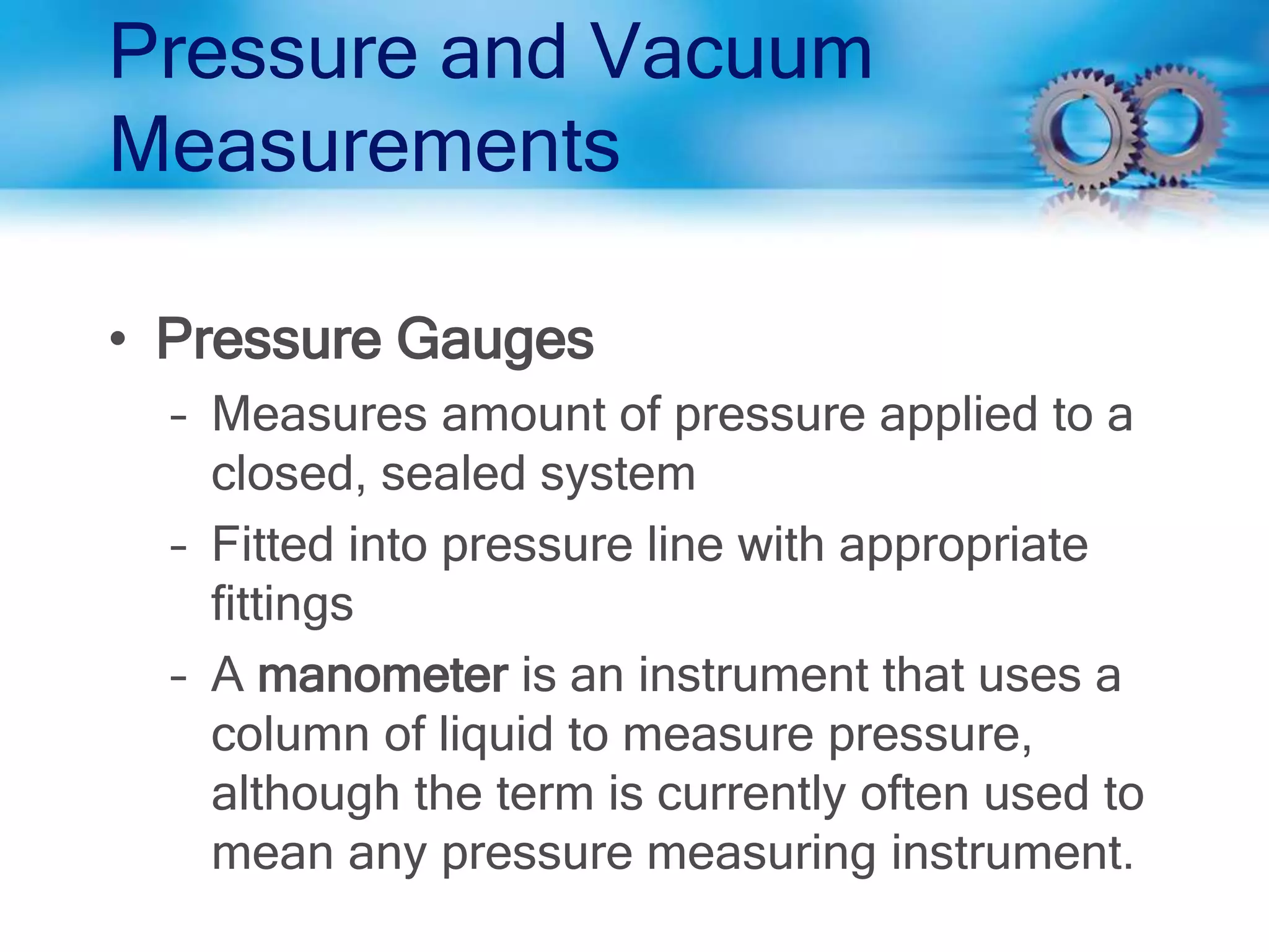 Pressure and Vacuum
Measurements
• Pressure Gauges
– Measures amount of pressure applied to a
closed, sealed system
– Fitted into pressure line with appropriate
fittings
– A manometer is an instrument that uses a
column of liquid to measure pressure,
although the term is currently often used to
mean any pressure measuring instrument.
 
