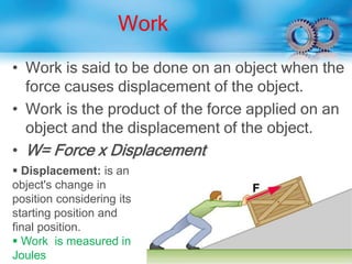Work
• Work is said to be done on an object when the
force causes displacement of the object.
• Work is the product of the force applied on an
object and the displacement of the object.
• W= Force x Displacement
 Displacement: is an
object's change in
position considering its
starting position and
final position.
 Work is measured in
Joules
 