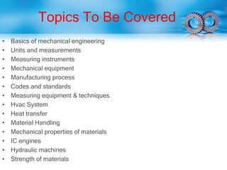 Topics To Be Covered
• Basics of mechanical engineering
• Units and measurements
• Measuring instruments
• Mechanical equipment
• Manufacturing process
• Codes and standards
• Measuring equipment & techniques
• Hvac System
• Heat transfer
• Material Handling
• Mechanical properties of materials
• IC engines
• Hydraulic machines
• Strength of materials
 