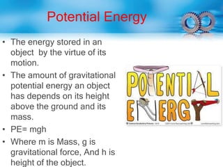 Potential Energy
• The energy stored in an
object by the virtue of its
motion.
• The amount of gravitational
potential energy an object
has depends on its height
above the ground and its
mass.
• PE= mgh
• Where m is Mass, g is
gravitational force, And h is
height of the object.
 