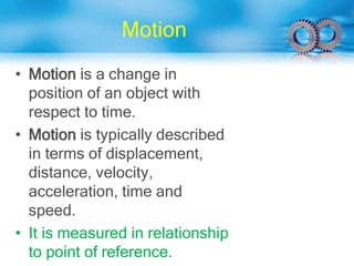 Motion
• Motion is a change in
position of an object with
respect to time.
• Motion is typically described
in terms of displacement,
distance, velocity,
acceleration, time and
speed.
• It is measured in relationship
to point of reference.
 