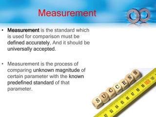 Measurement
• Measurement is the standard which
is used for comparison must be
defined accurately, And it should be
universally accepted.
• Measurement is the process of
comparing unknown magnitude of
certain parameter with the known
predefined standard of that
parameter.
 
