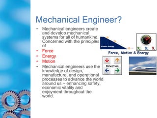 Mechanical Engineer?
• Mechanical engineers create
and develop mechanical
systems for all of humankind.
Concerned with the principles
of
• Force
• Energy
• Motion
• Mechanical engineers use their
knowledge of design,
manufacture, and operational
processes to advance the world
around us — enhancing safety,
economic vitality and
enjoyment throughout the
world.
 