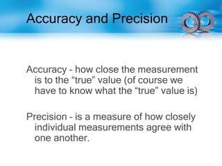 Accuracy and Precision
Accuracy – how close the measurement
is to the “true” value (of course we
have to know what the “true” value is)
Precision – is a measure of how closely
individual measurements agree with
one another.
 