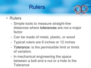 Rulers
• Rulers
– Simple tools to measure straight-line
distances where tolerances are not a major
factor
– Can be made of metal, plastic, or wood
– Typical rulers are 6 inches or 12 inches
– Tolerance: is the permissible limit or limits
of variation.
– In mechanical engineering the space
between a bolt and a nut or a hole Is the
Tolerance
 