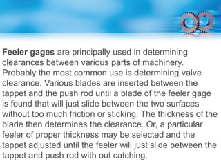 Feeler gages are principally used in determining
clearances between various parts of machinery.
Probably the most common use is determining valve
clearance. Various blades are inserted between the
tappet and the push rod until a blade of the feeler gage
is found that will just slide between the two surfaces
without too much friction or sticking. The thickness of the
blade then determines the clearance. Or, a particular
feeler of proper thickness may be selected and the
tappet adjusted until the feeler will just slide between the
tappet and push rod with out catching.
 