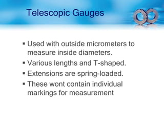 Telescopic Gauges
 Used with outside micrometers to
measure inside diameters.
 Various lengths and T-shaped.
 Extensions are spring-loaded.
 These wont contain individual
markings for measurement
 