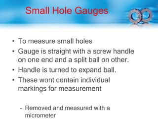 Small Hole Gauges
• To measure small holes
• Gauge is straight with a screw handle
on one end and a split ball on other.
• Handle is turned to expand ball.
• These wont contain individual
markings for measurement
– Removed and measured with a
micrometer
 