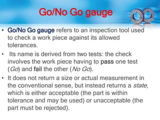 Go/No Go gauge
• Go/No Go gauge refers to an inspection tool used
to check a work piece against its allowed
tolerances.
• Its name is derived from two tests: the check
involves the work piece having to pass one test
(Go) and fail the other (No Go).
• It does not return a size or actual measurement in
the conventional sense, but instead returns a state,
which is either acceptable (the part is within
tolerance and may be used) or unacceptable (the
part must be rejected).
 