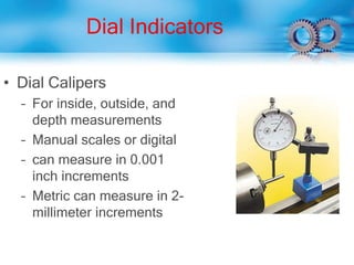 Dial Indicators
• Dial Calipers
– For inside, outside, and
depth measurements
– Manual scales or digital
– can measure in 0.001
inch increments
– Metric can measure in 2-
millimeter increments
 