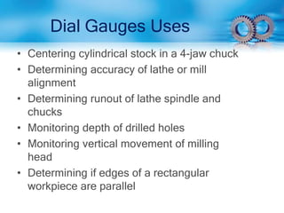 Dial Gauges Uses
• Centering cylindrical stock in a 4-jaw chuck
• Determining accuracy of lathe or mill
alignment
• Determining runout of lathe spindle and
chucks
• Monitoring depth of drilled holes
• Monitoring vertical movement of milling
head
• Determining if edges of a rectangular
workpiece are parallel
 