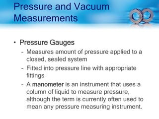 Pressure and Vacuum
Measurements
• Pressure Gauges
– Measures amount of pressure applied to a
closed, sealed system
– Fitted into pressure line with appropriate
fittings
– A manometer is an instrument that uses a
column of liquid to measure pressure,
although the term is currently often used to
mean any pressure measuring instrument.
 