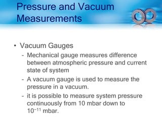 Pressure and Vacuum
Measurements
• Vacuum Gauges
– Mechanical gauge measures difference
between atmospheric pressure and current
state of system
– A vacuum gauge is used to measure the
pressure in a vacuum.
– it is possible to measure system pressure
continuously from 10 mbar down to
10−11 mbar.
 