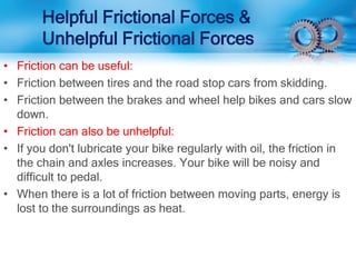 Helpful Frictional Forces &
Unhelpful Frictional Forces
• Friction can be useful:
• Friction between tires and the road stop cars from skidding.
• Friction between the brakes and wheel help bikes and cars slow
down.
• Friction can also be unhelpful:
• If you don't lubricate your bike regularly with oil, the friction in
the chain and axles increases. Your bike will be noisy and
difficult to pedal.
• When there is a lot of friction between moving parts, energy is
lost to the surroundings as heat.
 
