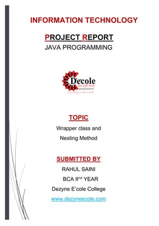 PROJECT REPORT
JAVA PROGRAMMING
INFORMATION TECHNOLOGY
TOPIC
Wrapper class and
Nesting Method
SUBMITTED BY
RAHUL SAINI
BCA IInd
YEAR
Dezyne E’cole College
www.dezyneecole.com
 