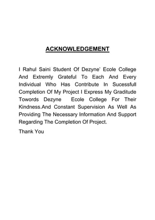 ACKNOWLEDGEMENT
I Rahul Saini Student Of Dezyne’ Ecole College
And Extremly Grateful To Each And Every
Individual Who Has Contribute In Sucessfull
Completion Of My Project I Express My Graditude
Towords Dezyne Ecole College For Their
Kindness.And Constant Supervision As Well As
Providing The Necessary Information And Support
Regarding The Completion Of Project.
Thank You
 
