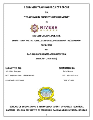 1
A SUMMER TRAINING PROJECT REPORT
ON
“ TRAINING IN BUSINESS DEVLOPMENT”
IN
NIVESH GLOBAL Pvt. Ltd.
SUBMITTED IN PARTIAL FULFILLMENT OF REQUIRMENT FOR THE AWARD OF
THE DEGREE
OF
BACHELOR OF BUSINESS ADMINISTRATION
SESSION – (2018-2021)
SUBMITTED TO: SUBMITTED BY:
Ms. Nishi Sangwan Rahul Kumar
HOD. MANAGEMENT DEPARTMENT ROLL NO.-8085574
ASSISTANT PROFESSOR BBA 5th
SEM.
SCHOOL OF ENGINEERING & TECHNOLOGY A UNIT OF GANGA TECHNICAL
CAMPUS , SOLDHA AFFILIATED BY MAHARSHI DAYANAND UNIVERSITY, ROHTAK
 
