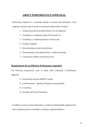 ABOUT PERFORMANCEAPPRAISAL

 Performance Appraisal is a systematic attempt to measure the performance of all

 employees and take steps to ensure its continuous improvement. It entails:

             1. Setting clear goals & desirable behavior for all employees

             2. Evaluating i.e. comparing output with the goals set

             3. Evaluating i.e. comparing behavior with the scale

             4. Passing a feedback

             5. Recommending rewards for performers

             6. Recommending a Development Plan to address skill gaps

             7. Counseling to address motivational issues.



Requirements for an Effective Performance Appraisal

The following competencies come in handy while conducting a Performance

Appraisal:

             1. Goal Setting using the SMART Concept

             2. Communication – Speaking, Writing & Listening Skills

             3. Counseling

             4. Discipline & Process Orientation




 In addition, access to correct information, a simple & understandable appraisal form

 and a transparent process contributes to making an appraisal effective




                                                                                        14
 