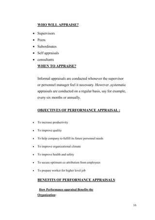 WHO WILL APPRAISE?

Supervisors
Peers
Subordinates
Self appraisals
consultants
WHEN TO APPRAISE?


Informal appraisals are conducted whenever the supervisor
or personnel manager feel it necessary. However ,systematic
appraisals are conducted on a regular basis, say for example,
every six months or annually.


OBJECTIVES OF PERFORMANCE APPRAISAL :


To increase productivity

To improve quality

To help company to fulfill its future personnel needs

To improve organizational climate

To improve health and safety

To secure optimum co attribution from employees

To prepare worker for higher level job


BENEFITS OF PERFORMANCE APPRAISALS

 How Performance appraisal Benefits the
Organization:


                                                                16
 
