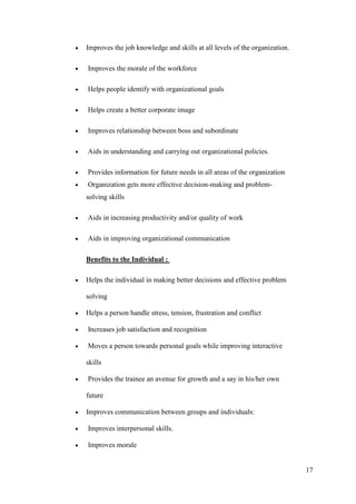 Improves the job knowledge and skills at all levels of the organization.

Improves the morale of the workforce

Helps people identify with organizational goals

Helps create a better corporate image

Improves relationship between boss and subordinate

Aids in understanding and carrying out organizational policies.

Provides information for future needs in all areas of the organization
Organization gets more effective decision-making and problem-
solving skills

Aids in increasing productivity and/or quality of work

Aids in improving organizational communication

Benefits to the Individual :

Helps the individual in making better decisions and effective problem

solving

Helps a person handle stress, tension, frustration and conflict

Increases job satisfaction and recognition

Moves a person towards personal goals while improving interactive

skills

Provides the trainee an avenue for growth and a say in his/her own

future

Improves communication between groups and individuals:

Improves interpersonal skills.

Improves morale


                                                                           17
 