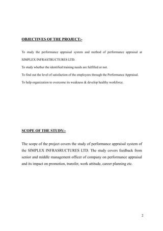 OBJECTIVES OF THE PROJECT:-


To study the performance appraisal system and method of performance appraisal at

SIMPLEX INFRASTRUCTURES LTD.

To study whether the identified training needs are fulfilled or not.

To find out the level of satisfaction of the employees through the Performance Appraisal.

To help organization to overcome its weakness & develop healthy workforce.




SCOPE OF THE STUDY:-


The scope of the project covers the study of performance appraisal system of
the SIMPLEX INFRASRUCTURES LTD. The study covers feedback from
senior and middle management officer of company on performance appraisal
and its impact on promotion, transfer, work attitude, career planning etc.




                                                                                            2
 
