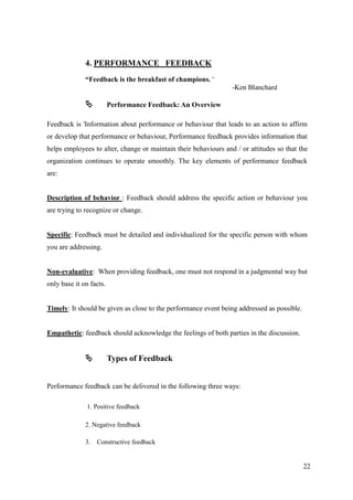 4. PERFORMANCE FEEDBACK
              “Feedback is the breakfast of champions.”
                                                                 -Ken Blanchard

                        Performance Feedback: An Overview

Feedback is 'Information about performance or behaviour that leads to an action to affirm
or develop that performance or behaviour, Performance feedback provides information that
helps employees to alter, change or maintain their behaviours and / or attitudes so that the
organization continues to operate smoothly. The key elements of performance feedback
are:


Description of behavior : Feedback should address the specific action or behaviour you
are trying to recognize or change.


Specific: Feedback must be detailed and individualized for the specific person with whom
you are addressing.


Non-evaluative: When providing feedback, one must not respond in a judgmental way but
only base it on facts.


Timely: It should be given as close to the performance event being addressed as possible.


Empathetic: feedback should acknowledge the feelings of both parties in the discussion.


                        Types of Feedback


Performance feedback can be delivered in the following three ways:

               1. Positive feedback

              2. Negative feedback

              3. Constructive feedback


                                                                                            22
 