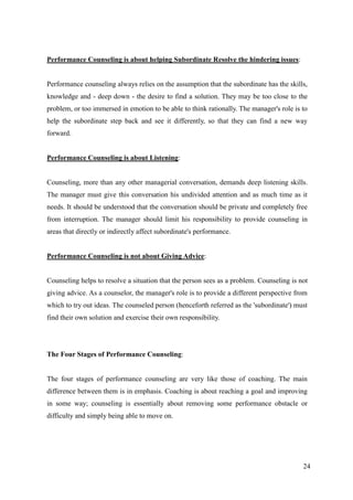 Performance Counseling is about helping Subordinate Resolve the hindering issues:


Performance counseling always relies on the assumption that the subordinate has the skills,
knowledge and - deep down - the desire to find a solution. They may be too close to the
problem, or too immersed in emotion to be able to think rationally. The manager's role is to
help the subordinate step back and see it differently, so that they can find a new way
forward.


Performance Counseling is about Listening:


Counseling, more than any other managerial conversation, demands deep listening skills.
The manager must give this conversation his undivided attention and as much time as it
needs. It should be understood that the conversation should be private and completely free
from interruption. The manager should limit his responsibility to provide counseling in
areas that directly or indirectly affect subordinate's performance.


Performance Counseling is not about Giving Advice:


Counseling helps to resolve a situation that the person sees as a problem. Counseling is not
giving advice. As a counselor, the manager's role is to provide a different perspective from
which to try out ideas. The counseled person (henceforth referred as the 'subordinate') must
find their own solution and exercise their own responsibility.




The Four Stages of Performance Counseling:


The four stages of performance counseling are very like those of coaching. The main
difference between them is in emphasis. Coaching is about reaching a goal and improving
in some way; counseling is essentially about removing some performance obstacle or
difficulty and simply being able to move on.




                                                                                          24
 
