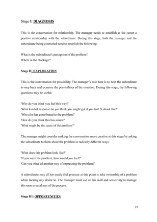 Stage I: DIAGNOSIS


This is the conversation for relationship. The manager needs to establish at the outset a
positive relationship with the subordinate. During this stage, both the manager and the
subordinate being counseled need to establish the following:


What is the subordinate's perception of the problem?
Where is the blockage?


Stage II: EXPLORATION


This is the conversation for possibility. The manager‟s role here is to help the subordinate
to step back and examine the possibilities of the situation. During this stage, the following
questions may be useful:


'Why do you think you feel this way?‟
'What kind of response do you think you might get if you told X about this?'
'Who else has contributed to the problem?'
'How do you think this has arisen?'
'What might be the cause of the problem?‟


The manager might consider making the conversation more creative at this stage by asking
the subordinate to think about the problem in radically different ways:


'What does this problem look like?'
'If you were the problem, how would you feel?'
'Can you think of another way of expressing the problem?'


A subordinate may all too easily feel pressure at this point to take ownership of a problem
while lacking any desire to. The manager must use all his skill and sensitivity to manage
this most crucial part of the process.


Stage III: OPPORTUNITIES


                                                                                           25
 