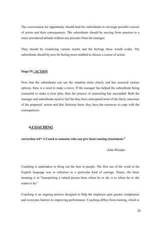 The conversation for opportunity should lead the subordinate to envisage possible courses
of action and their consequences. The subordinate should be moving from emotion to a
more considered attitude without any pressure from the manager.


They should be visualizing various results and the feelings these would evoke. The
subordinate should by now be feeling more enabled to choose a course of action.




Stage IV: ACTION


Now that the subordinate can see the situation more clearly and has assessed various
options, there is a need to make a move. If the manager has helped the subordinate being
counseled to make a clear plan, then the process of counseling has succeeded. Both the
manager and subordinate need to feel hat they have anticipated most of the likely outcomes
of the proposed action and that, between them, they have the resources to cope with the
consequences.




      6.COACHING


correction wit“ A Coach is someone who can give hout causing resentment.”


                                                                  -John Wooden




Coaching is undertaken to bring out the best in people. The first use of the word in the
English language was in reference to a particular kind of carriage. Hence, the basic
meaning is to "transporting a valued person from where he or she is to where he or she
wants to be."


Coaching is an ongoing process designed to help the employee gain greater competence
and overcome barriers to improving performance. Coaching differs from training, which is


                                                                                        26
 