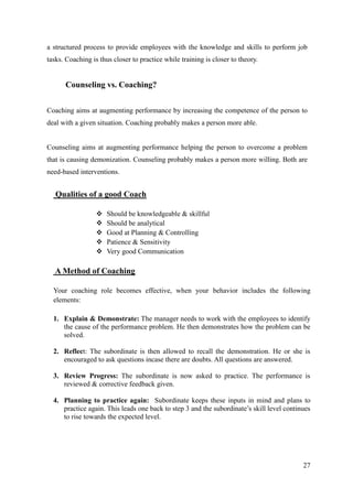 a structured process to provide employees with the knowledge and skills to perform job
tasks. Coaching is thus closer to practice while training is closer to theory.


      Counseling vs. Coaching?


Coaching aims at augmenting performance by increasing the competence of the person to
deal with a given situation. Coaching probably makes a person more able.


Counseling aims at augmenting performance helping the person to overcome a problem
that is causing demonization. Counseling probably makes a person more willing. Both are
need-based interventions.


   Qualities of a good Coach

                     Should be knowledgeable & skillful
                     Should be analytical
                     Good at Planning & Controlling
                     Patience & Sensitivity
                     Very good Communication

   A Method of Coaching

  Your coaching role becomes effective, when your behavior includes the following
  elements:

  1. Explain & Demonstrate: The manager needs to work with the employees to identify
     the cause of the performance problem. He then demonstrates how the problem can be
     solved.

  2. Reflect: The subordinate is then allowed to recall the demonstration. He or she is
     encouraged to ask questions incase there are doubts. All questions are answered.

  3. Review Progress: The subordinate is now asked to practice. The performance is
     reviewed & corrective feedback given.

  4. Planning to practice again: Subordinate keeps these inputs in mind and plans to
     practice again. This leads one back to step 3 and the subordinate‟s skill level continues
     to rise towards the expected level.




                                                                                           27
 