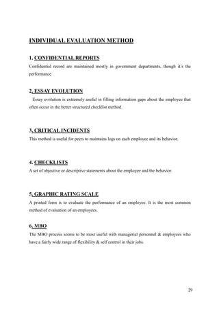 INDIVIDUAL EVALUATION METHOD

1. CONFIDENTIAL REPORTS
Confidential record are maintained mostly in government departments, though it‟s the
performance


2. ESSAY EVOLUTION
 Essay evolution is extremely useful in filling information gaps about the employee that
often occur in the better structured checklist method.




3. CRITICAL INCIDENTS
This method is useful for peers to maintains logs on each employee and its behavior.




4. CHECKLISTS
A set of objective or descriptive statements about the employee and the behavior.




5. GRAPHIC RATING SCALE
A printed form is to evaluate the performance of an employee. It is the most common
method of evaluation of an employees.


6. MBO
The MBO process seems to be most useful with managerial personnel & employees who
have a fairly wide range of flexibility & self control in their jobs.




                                                                                       29
 