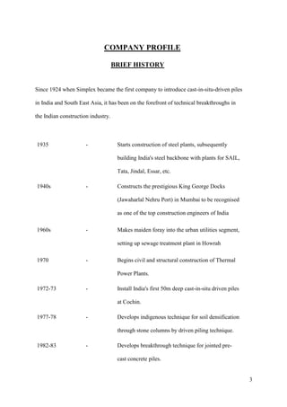 COMPANY PROFILE

                                    BRIEF HISTORY


Since 1924 when Simplex became the first company to introduce cast-in-situ-driven piles

in India and South East Asia, it has been on the forefront of technical breakthroughs in

the Indian construction industry.



1935                  -              Starts construction of steel plants, subsequently

                                     building India's steel backbone with plants for SAIL,

                                     Tata, Jindal, Essar, etc.

1940s                 -              Constructs the prestigious King George Docks

                                     (Jawaharlal Nehru Port) in Mumbai to be recognised

                                     as one of the top construction engineers of India

1960s                 -              Makes maiden foray into the urban utilities segment,

                                     setting up sewage treatment plant in Howrah

1970                  -              Begins civil and structural construction of Thermal

                                     Power Plants.

1972-73               -              Install India's first 50m deep cast-in-situ driven piles

                                     at Cochin.

1977-78               -              Develops indigenous technique for soil densification

                                     through stone columns by driven piling technique.

1982-83               -              Develops breakthrough technique for jointed pre-

                                     cast concrete piles.


                                                                                                3
 