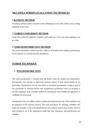 MULTIPLE PERSON EVALUATION TECHNIQUES

1.RANKING METHOD
In ranking method superior ranks his or her subordinates in the order of their merit, starting
from best to the worst.


2. PAIRED COMPARISON METHOD
Under this method the appraiser compares each employees with every other employee, one
at a time.


3. FORCED DISTRIBUTION METHOD
The forced distribution method operators under an assumption that employee performance
level conforms to a normal statically distribution..




OTHER TECHNIQUE

   PSYCHOMETRIC TEST


The word psychometric is formed from the Greek words for mental and measurement.
Psychometric tests attempt to objectively measure aspects of your mental ability or our
personality. Psychometric test are most likely to encounter psychometric testing as part of
the recruitment or selection process and occupational psychometric tests are designed to
provide employers with a reliable method of selecting the most suitable job applicants or
candidates for promotion.


Psychometric tests are seldom used in isolation and represent just one of the methods used
by employers in the selection process. The usual procedures for selecting candidates still
apply, for example: A job is advertised and you are invited to send in your resume, which is
then checked to see if the organisation thinks that your experience and qualifications are
suitable.



                                                                                            30
 