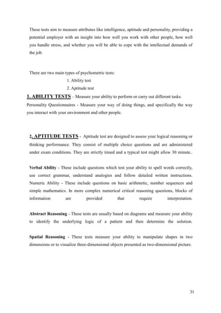 These tests aim to measure attributes like intelligence, aptitude and personality, providing a
 potential employer with an insight into how well you work with other people, how well
 you handle stress, and whether you will be able to cope with the intellectual demands of
 the job.



 There are two main types of psychometric tests:
                      1. Ability test
                      2. Aptitude test
1. ABILITY TESTS – Measure your ability to perform or carry out different tasks.
Personality Questionnaires - Measure your way of doing things, and specifically the way
you interact with your environment and other people.




 2. APTITUDE TESTS - Aptitude test are designed to assess your logical reasoning or
 thinking performance. They consist of multiple choice questions and are administered
 under exam conditions. They are strictly timed and a typical test might allow 30 minute..


 Verbal Ability - These include questions which test your ability to spell words correctly,
 use correct grammar, understand analogies and follow detailed written instructions.
 Numeric Ability - These include questions on basic arithmetic, number sequences and
 simple mathematics. In more complex numerical critical reasoning questions, blocks of
 information         are          provided         that         require         interpretation.


 Abstract Reasoning - These tests are usually based on diagrams and measure your ability
 to identify the underlying logic of a pattern and then determine the solution.


 Spatial Reasoning - These tests measure your ability to manipulate shapes in two
 dimensions or to visualize three-dimensional objects presented as two-dimensional picture.




                                                                                             31
 