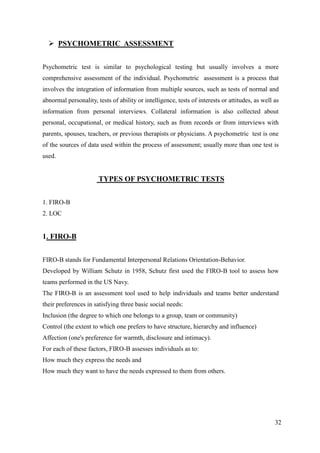  PSYCHOMETRIC ASSESSMENT


Psychometric test is similar to psychological testing but usually involves a more
comprehensive assessment of the individual. Psychometric assessment is a process that
involves the integration of information from multiple sources, such as tests of normal and
abnormal personality, tests of ability or intelligence, tests of interests or attitudes, as well as
information from personal interviews. Collateral information is also collected about
personal, occupational, or medical history, such as from records or from interviews with
parents, spouses, teachers, or previous therapists or physicians. A psychometric test is one
of the sources of data used within the process of assessment; usually more than one test is
used.


                       TYPES OF PSYCHOMETRIC TESTS


1. FIRO-B
2. LOC


1. FIRO-B


FIRO-B stands for Fundamental Interpersonal Relations Orientation-Behavior.
Developed by William Schutz in 1958, Schutz first used the FIRO-B tool to assess how
teams performed in the US Navy.
The FIRO-B is an assessment tool used to help individuals and teams better understand
their preferences in satisfying three basic social needs:
Inclusion (the degree to which one belongs to a group, team or community)
Control (the extent to which one prefers to have structure, hierarchy and influence)
Affection (one's preference for warmth, disclosure and intimacy).
For each of these factors, FIRO-B assesses individuals as to:
How much they express the needs and
How much they want to have the needs expressed to them from others.




                                                                                                 32
 