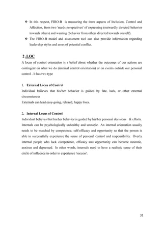 In this respect, FIRO-B is measuring the three aspects of Inclusion, Control and
      Affection, from two 'needs perspectives' of expressing (outwardly directed behavior
      towards others) and wanting (behavior from others directed towards oneself).
   The FIRO-B model and assessment tool can also provide information regarding
      leadership styles and areas of potential conflict.


2 .LOC
A locus of control orientation is a belief about whether the outcomes of our actions are
contingent on what we do (internal control orientation) or on events outside our personal
control . It has two type


1. External Locus of Control
Individual believes that his/her behavior is guided by fate, luck, or other external
circumstances
Externals can lead easy-going, relaxed, happy lives.


2. Internal Locus of Control
Individual believes that his/her behavior is guided by his/her personal decisions & efforts.
Internals can be psychologically unhealthy and unstable. An internal orientation usually
needs to be matched by competence, self-efficacy and opportunity so that the person is
able to successfully experience the sense of personal control and responsibility. Overly
internal people who lack competence, efficacy and opportunity can become neurotic,
anxious and depressed. In other words, internals need to have a realistic sense of their
circle of influence in order to experience 'success'.




                                                                                          33
 