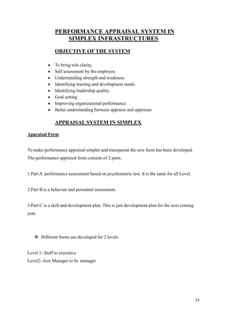 PERFORMANCE APPRAISAL SYSTEM IN
                  SIMPLEX INFRASTRUCTURES

               OBJECTIVE OF THE SYSTEM

               To bring role clarity.
               Self assessment by the employee.
               Understanding strength and weakness.
               Identifying training and development needs.
               Identifying leadership quality.
               Goal setting
               Improving organizational performance.
               Better understanding between appraise and appraiser.

               APPRAISAL SYSTEM IN SIMPLEX

Appraisal Form


To make performance appraisal simpler and transparent the new form has been developed.
The performance appraisal form consists of 2 parts.


1.Part A performance assessment based on psychometric test. It is the same for all Level.


2.Part B is a behavior and personnel assessment.


3.Part C is a skill and development plan. This is just development plan for the next coming
year.




    Different forms are developed for 2 levels.


Level 1- Staff to executive
Level2- Asst Manager to Sr. manager




                                                                                              35
 