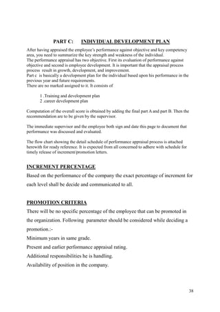 PART C:        INDIVIDUAL DEVELOPMENT PLAN
After having appraised the employee‟s performance against objective and key competency
area, you need to summarize the key strength and weakness of the individual.
The performance appraisal has two objective. First its evaluation of performance against
objective and second is employee development. It is important that the appraisal process
process result in growth, development, and improvement.
Part c is basically a development plan for the individual based upon his performance in the
previous year and future requirements.
There are no marked assigned to it. It consists of

       1 .Training and development plan
       2 .career development plan

Computation of the overall score is obtained by adding the final part A and part B. Then the
recommendation are to be given by the supervisor.

The immediate supervisor and the employee both sign and date this page to document that
performance was discussed and evaluated.

The flow chart showing the detail schedule of performance appraisal process is attached
herewith for ready reference. It is expected from all concerned to adhere with schedule for
timely release of increment/promotion letters.


INCREMENT PERCENTAGE
Based on the performance of the company the exact percentage of increment for
each level shall be decide and communicated to all.


PROMOTION CRITERIA
There will be no specific percentage of the employee that can be promoted in
the organization. Following parameter should be considered while deciding a
promotion.:-
Minimum years in same grade.
Present and earlier performance appraisal rating.
Additional responsibilities he is handling.
Availability of position in the company.



                                                                                              38
 