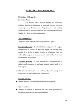 RESEARCH METHODOLOGY


Definition of Research:-
By Clifford Woody-
           “The process which includes defining and re-defining
problems, formulating hypothesis or suggested solution; collecting,
organizing and evaluating data; making deductions and reaching
conclusions and at last carefully testing the conclusions to determine
whether they fit the formulating hypothesis “


Research Design:-
The project report is based on following on research types:-


Descriptive Research: - It is fact finding investigation with adequate
interpretation. It focuses on particular aspects of problem being
studied. It is design to gather descriptive information. Data are
collected by using one or more appropriate methods like, observation,
interviews and questionnaire.

Analytical Research: - In these research facts, information used to
make critical evaluation. In analytical research detailed analysis of
facts is given.

The detailed information was collected by interviewing them
personally in the office with help of questionnaire.


Research technique
Method of survey was chosen for completion of the project.


Type of questions
The type of questions in the survey was close ended questions with
limited probing as well as open ended questions.




                                                                         45
 