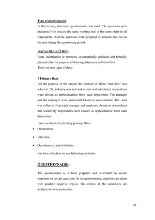 Type of questionnaire
In this survey, structured questionnaire was used. The questions were
presented with exactly the same wording and in the same order to all
respondents. And the questions were prepared in advance and not on
the spot during the questioning period.

DATA COLLECTION:-
Facts, information or premises, systematically collected and formally
presented for the purpose of drawing inferences called as data.
There are two types of data:-


1 Primary Data-
For the purpose of the project the method of ''direct interview'' was
selected. The industry was selected as unit and selectively respondents
were chosen as representatives from each department. The manager
and the employee were questioned based on questionnaire. The data
was collected from each manager and employee chosen as respondents
and selectively respondents were chosen as representative from each
department.

Basic methods of collecting primary Data:-
Observation.

Interview.

Questionnaire and schedules.

For data collection we use following methods:-


QUESTIONNAIRE :-

The questionnaire is a form prepared and distributed to secure
responses to certain questions. In the questionnaire, questions are taken
with positive negative replies. The replies of the candidates are
analyzed on few parameters.




                                                                            46
 