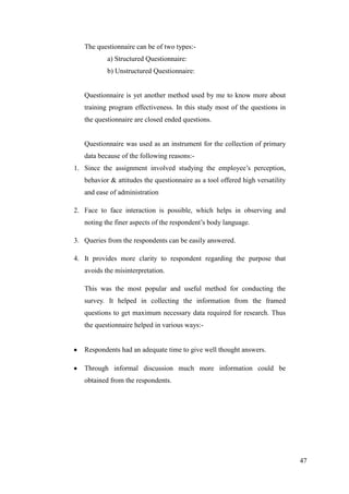 The questionnaire can be of two types:-
           a) Structured Questionnaire:
           b) Unstructured Questionnaire:


   Questionnaire is yet another method used by me to know more about
   training program effectiveness. In this study most of the questions in
   the questionnaire are closed ended questions.


   Questionnaire was used as an instrument for the collection of primary
   data because of the following reasons:-
1. Since the assignment involved studying the employee‟s perception,
   behavior & attitudes the questionnaire as a tool offered high versatility
   and ease of administration

2. Face to face interaction is possible, which helps in observing and
   noting the finer aspects of the respondent‟s body language.

3. Queries from the respondents can be easily answered.

4. It provides more clarity to respondent regarding the purpose that
   avoids the misinterpretation.

   This was the most popular and useful method for conducting the
   survey. It helped in collecting the information from the framed
   questions to get maximum necessary data required for research. Thus
   the questionnaire helped in various ways:-


   Respondents had an adequate time to give well thought answers.

   Through informal discussion much more information could be
   obtained from the respondents.




                                                                               47
 