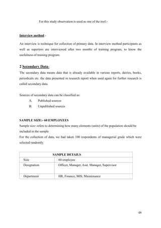 For this study observation is used as one of the tool:-



Interview method:-

An interview is technique for collection of primary data. In interview method participants as
well as superiors are interviewed after two months of training program, to know the
usefulness of training program.


2 Secondary Data-
The secondary data means data that is already available in various reports, dairies, books,
periodicals etc. the data presented in research report when used again for further research is
called secondary data.


Sources of secondary data can be classified as:
       A.     Published sources
       B.     Unpublished sources



SAMPLE SIZE:- 60 EMPLOYEES
Sample size: refers to determining how many elements (units) of the population should be
included in the sample
For the collection of data, we had taken 100 respondents of managerial grade which were
selected randomly.


                          SAMPLE DETAILS
   Size                        60 employee
   Designation                 Officer, Manager, Asst. Manager, Supervisor


   Department                  HR, Finance, MIS, Maintenance




                                                                                           48
 