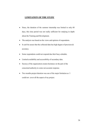LIMITATION OF THE STUDY



Since, the duration of the summer internship was limited to only 60

days, this time period was not really sufficient for studying in depth

about the Training and Development.

The analysis was based on the views and opinion of respondents.

It can't be assure that the collected data has high degree of precision &

accuracy.

Some respondents could not respond due their busy schedule.

Limited availability and accessibility of secondary data.

Secrecy of the organization creates hesitance on the part of the

concerned authority to come out accurate response.

Two months project duration was one of the major limitation as I

could not cover all the aspect of my project.




                                                                            58
 