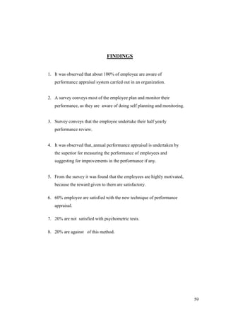 FINDINGS


1. It was observed that about 100% of employee are aware of
   performance appraisal system carried out in an organization.


2. A survey conveys most of the employee plan and monitor their
   performance, as they are aware of doing self planning and monitoring.


3. Survey conveys that the employee undertake their half yearly
   performance review.


4. It was observed that, annual performance appraisal is undertaken by
   the superior for measuring the performance of employees and
   suggesting for improvements in the performance if any.


5. From the survey it was found that the employees are highly motivated,
   because the reward given to them are satisfactory.

6. 60% employee are satisfied with the new technique of performance
   appraisal.

7. 20% are not satisfied with psychometric tests.

8. 20% are against of this method.




                                                                           59
 