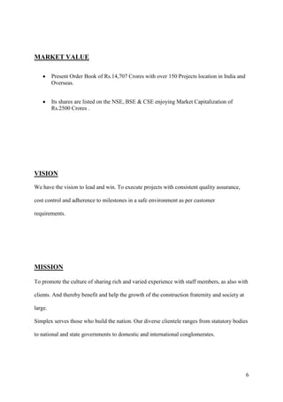 MARKET VALUE

         Present Order Book of Rs.14,707 Crores with over 150 Projects location in India and
         Overseas.


         Its shares are listed on the NSE, BSE & CSE enjoying Market Capitalization of
         Rs.2500 Crores .




VISION
We have the vision to lead and win. To execute projects with consistent quality assurance,

cost control and adherence to milestones in a safe environment as per customer

requirements.




MISSION

To promote the culture of sharing rich and varied experience with staff members, as also with

clients. And thereby benefit and help the growth of the construction fraternity and society at

large.

Simplex serves those who build the nation. Our diverse clientele ranges from statutory bodies

to national and state governments to domestic and international conglomerates.




                                                                                                 6
 