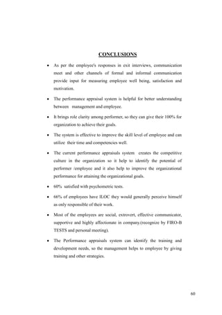 CONCLUSIONS

As per the employee's responses in exit interviews, communication
meet and other channels of formal and informal communication
provide input for measuring employee well being, satisfaction and
motivation.

The performance appraisal system is helpful for better understanding
between management and employee.

It brings role clarity among performer, so they can give their 100% for
organization to achieve their goals.

The system is effective to improve the skill level of employee and can
utilize their time and competencies well.

The current performance appraisals system creates the competitive
culture in the organization so it help to identify the potential of
performer /employee and it also help to improve the organizational
performance for attaining the organizational goals.

60% satisfied with psychometric tests.

66% of employees have ILOC they would generally perceive himself
as only responsible of their work.

Most of the employees are social, extrovert, effective communicator,
supportive and highly affectionate in company.(recognize by FIRO-B
TESTS and personal meeting).

The Performance appraisals system can identify the training and
development needs, so the management helps to employee by giving
training and other strategies.




                                                                          60
 