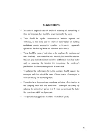 SUGGESTIONS

As some of employee are not aware of planning and monitoring of
their performance, they should be given training for the same.

There should be regular communication between superior and
employee, so that there can be more of transference for building
confidence among employees regarding performance             appraisals
system and for showing better and improved performance.

There should be more of motivation to the employee by monitory and
non- monitory motivational factors. As they give annual increments,
they can give more of monitory incentive and the non-monetary factor
such as arranging the function for recognizing the employee's
performance so that the employee can be motivated.

To enhance the performance level, the company should support the
employee and there should be more of involvement of employee in
decision making for motivating them.

Promotion is an important non -monitory technique of motivation so
the company must use this motivation        techniques efficiently by
reducing the consistency period to 2-3 years and consider the factor
like experience, skill, intelligence etc.

The performance appraisals should be conduct half yearly.




                                                                          61
 