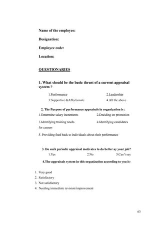 Name of the employee:

  Designation:

  Employee code:

  Location:


  QUESTIONARIES


  1. What should be the basic thrust of a current appraisal
  system ?
          1.Performance                               2.Leadership
          3.Supportive &Affectionate                  4.All the above

    2. The Purpose of performance appraisals in organization is :
  1.Determine salary increments               2.Deciding on promotion

  3.Identifying training needs                4.Identifying candidates
  for careers

  5. Providing feed back to individuals about their performance



     3. Do such periodic appraisal motivates to do better ay your job?
          1.Yes                        2.No                  3.Can‟t say

     4.The appraisals system in this organization according to you is-


1. Very good
2. Satisfactory
3. Not satisfactory
4. Needing immediate revision/improvement




                                                                           63
 