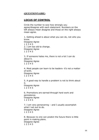 (QUESTIONNAIRE)

LOCUS OF CONTROL

Circle the number to sow how strongly you
agree/disagree with each statement. Numbers on the
left always mean disagree and those on the right always
mean agree.

1. Getting ahead is about what you can do, not who you
know.
Disagree Agree
12345
2. I am too old to change.
Disagree Agree
12345

3. If someone hates me, there is not a lot I can do
about it.
Disagree Agree
12345

4. Most people can learn to be leaders- it’s not a matter
of birth.
Disagree Agree
12345

5. A good way to handle a problem is not to think about
it.
Disagree Agree
12345

6. Promotions are earned through hard work and
persistence.
Disagree Agree
12345

7. I am very persevering – and I usually accomplish
what I set out to do.
Disagree Agree
12345

8. Because no one can predict the future there is little
point in making plans.
Disagree Agree
12345


                                                            64
 