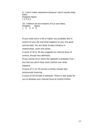9. I won’t make resolutions because I don’t usually keep
them.
Disagree Agree
12345

10. I believe we are masters of our own fates.
Disagree      Agree
1 2 3 4 5




If your total score is 40 or higher you probably feel in
control of your life and what happens to you, the good
and the bad. You are likely to take initiative in
relationships, work and career.
A score of 30 to 39 also suggests an internal locus of
control, though less definitely.
If you scored 10 or lower the opposite is probably true –
you feel you don’t have much control over what
happens.
A score of 11 to 19 carries a similar, though less
pronounced meaning.
A score of 20-29 falls in between. There is real scope for
you to develop your internal locus of control further.




                                                             65
 
